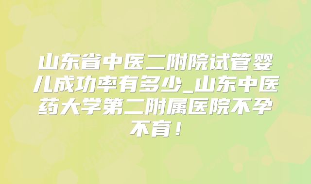 山东省中医二附院试管婴儿成功率有多少_山东中医药大学第二附属医院不孕不育!