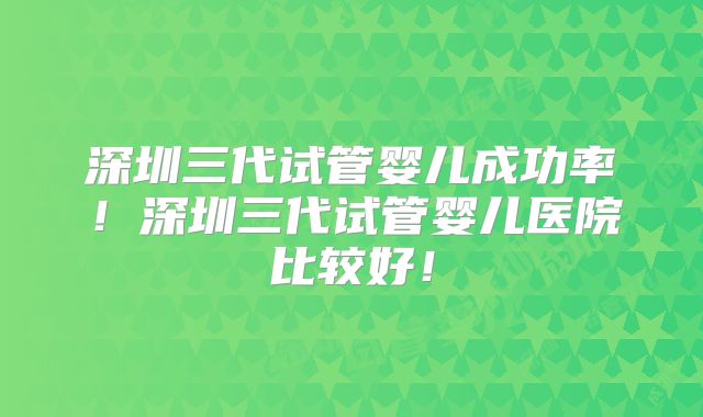 深圳三代试管婴儿成功率！深圳三代试管婴儿医院比较好！
