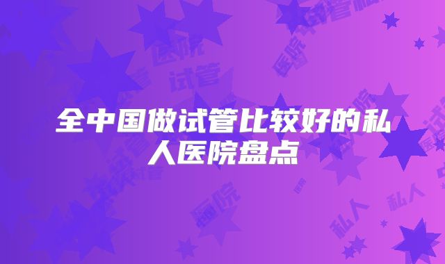 全中国做试管比较好的私人医院盘点