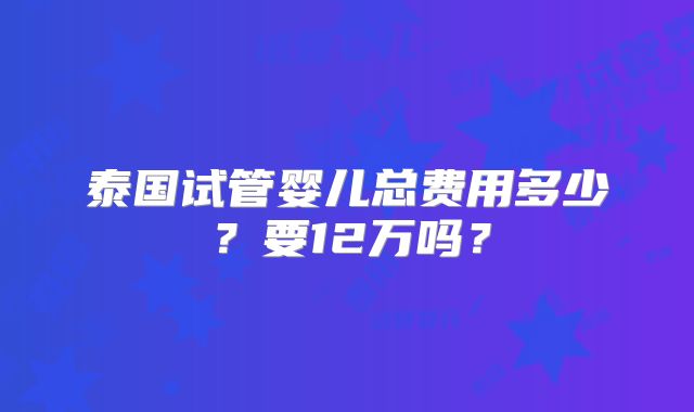 泰国试管婴儿总费用多少？要12万吗？