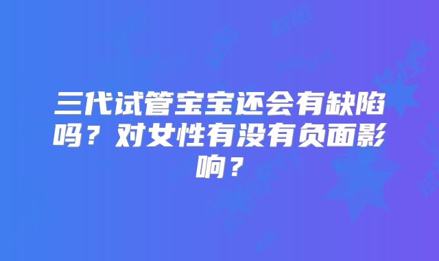 三代试管宝宝还会有缺陷吗？对女性有没有负面影响？