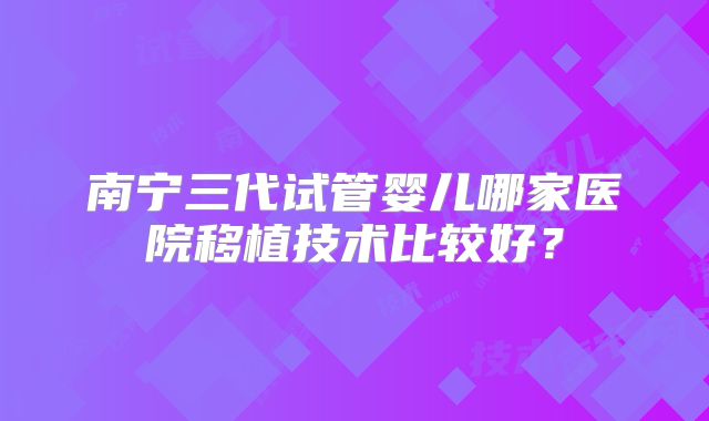 南宁三代试管婴儿哪家医院移植技术比较好？
