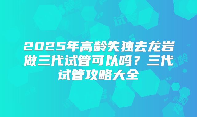 2025年高龄失独去龙岩做三代试管可以吗?三代试管攻略大全