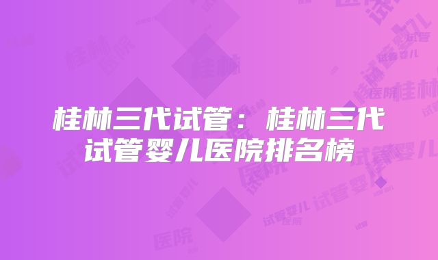 桂林三代试管：桂林三代试管婴儿医院排名榜