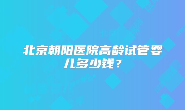 北京朝阳医院高龄试管婴儿多少钱？