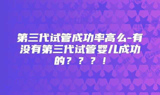 第三代试管成功率高么-有没有第三代试管婴儿成功的???!