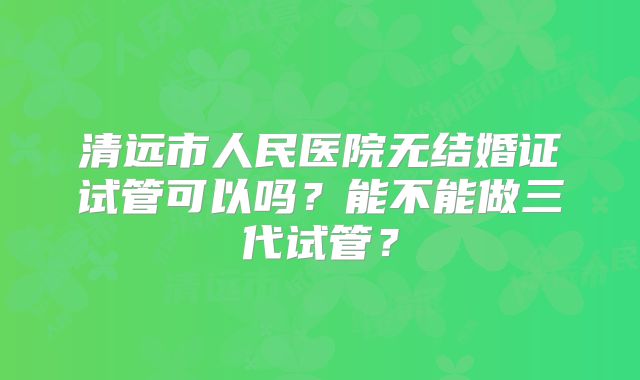 清远市人民医院无结婚证试管可以吗?能不能做三代试管?
