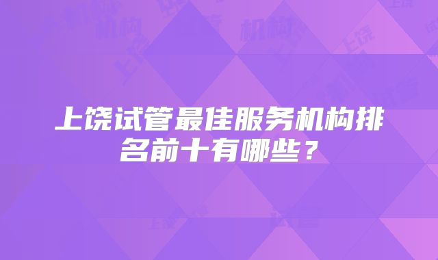 上饶试管最佳服务机构排名前十有哪些？