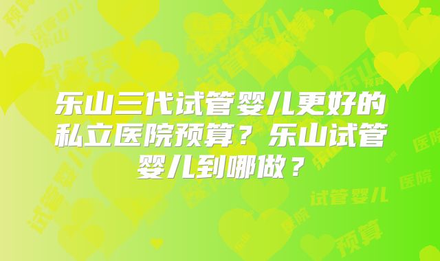 乐山三代试管婴儿更好的私立医院预算?乐山试管婴儿到哪做?