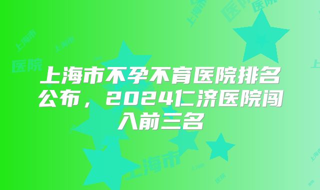 上海市不孕不育医院排名公布，2024仁济医院闯入前三名