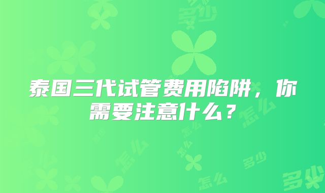 泰国三代试管费用陷阱，你需要注意什么？