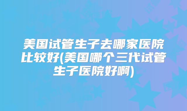 美国试管生子去哪家医院比较好(美国哪个三代试管生子医院好啊)