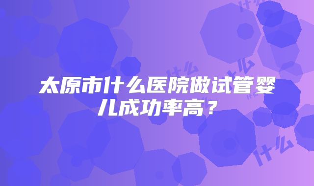 太原市什么医院做试管婴儿成功率高?