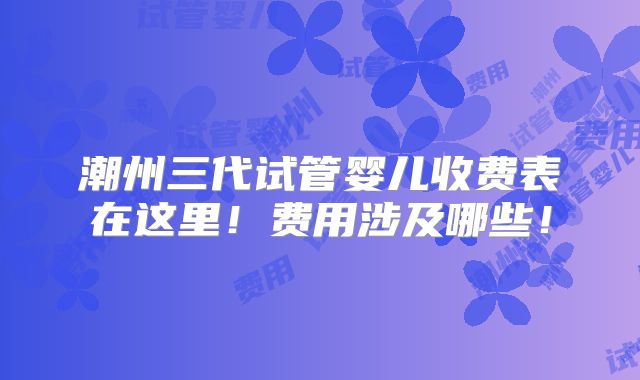 潮州三代试管婴儿收费表在这里！费用涉及哪些！