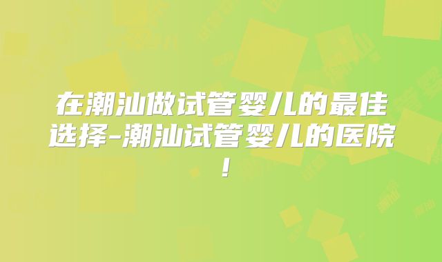 在潮汕做试管婴儿的最佳选择-潮汕试管婴儿的医院!