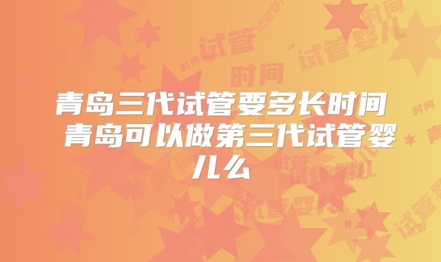 青岛三代试管要多长时间 青岛可以做第三代试管婴儿么