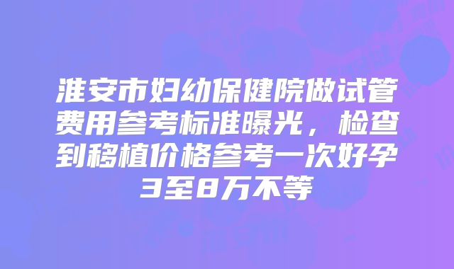 淮安市妇幼保健院做试管费用参考标准曝光，检查到移植价格参考一次好孕3至8万不等
