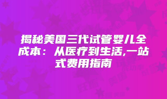 揭秘美国三代试管婴儿全成本：从医疗到生活,一站式费用指南