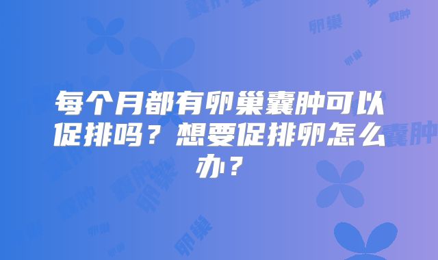 每个月都有卵巢囊肿可以促排吗？想要促排卵怎么办？