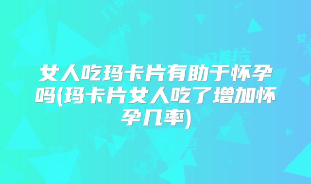女人吃玛卡片有助于怀孕吗(玛卡片女人吃了增加怀孕几率)