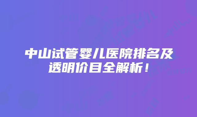 中山试管婴儿医院排名及透明价目全解析！