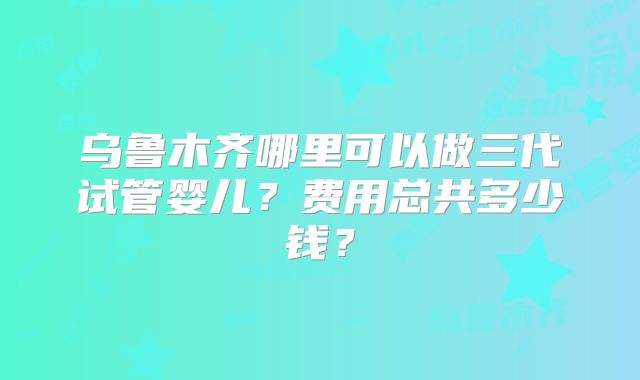 乌鲁木齐哪里可以做三代试管婴儿？费用总共多少钱？