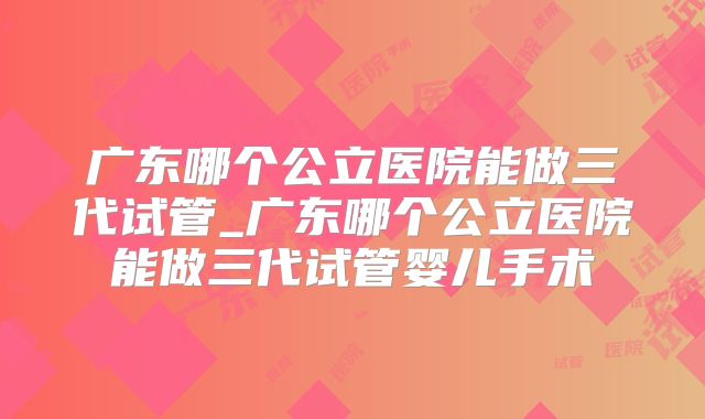 广东哪个公立医院能做三代试管_广东哪个公立医院能做三代试管婴儿手术