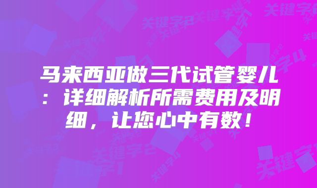 马来西亚做三代试管婴儿：详细解析所需费用及明细，让您心中有数！