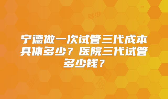 宁德做一次试管三代成本具体多少？医院三代试管多少钱？