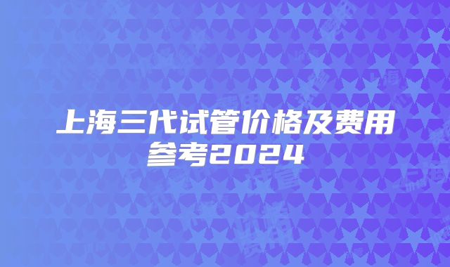 上海三代试管价格及费用参考2024