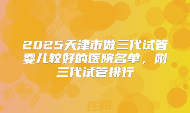 2025天津市做三代试管婴儿较好的医院名单,附三代试管排行