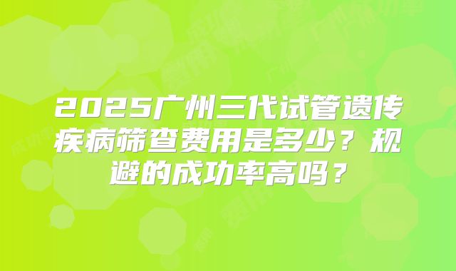 2025广州三代试管遗传疾病筛查费用是多少？规避的成功率高吗？