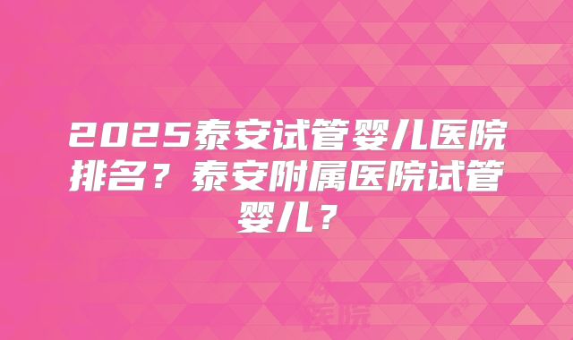 2025泰安试管婴儿医院排名？泰安附属医院试管婴儿？