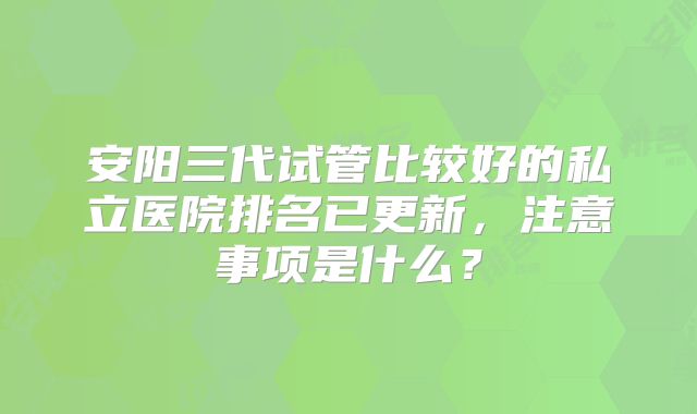 安阳三代试管比较好的私立医院排名已更新，注意事项是什么？