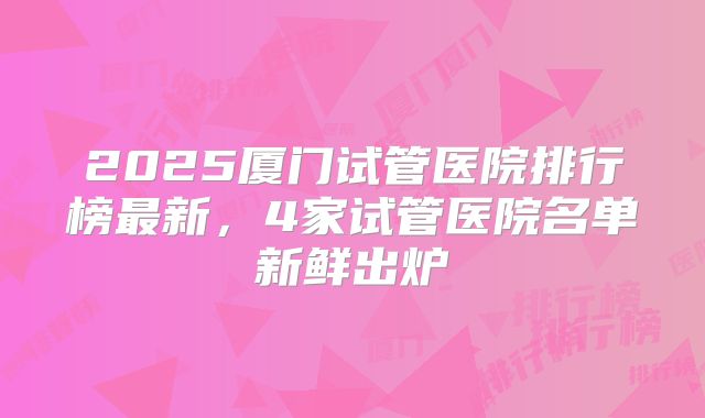 2025厦门试管医院排行榜最新，4家试管医院名单新鲜出炉
