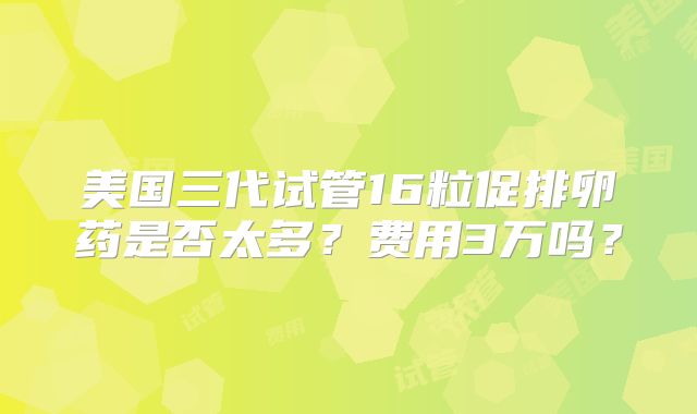 美国三代试管16粒促排卵药是否太多？费用3万吗？