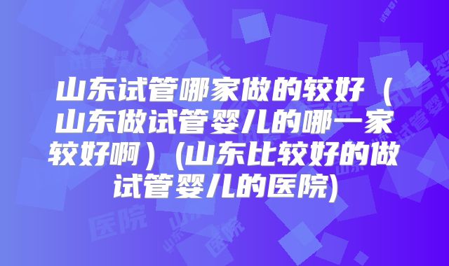 山东试管哪家做的较好（山东做试管婴儿的哪一家较好啊）(山东比较好的做试管婴儿的医院)