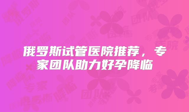俄罗斯试管医院推荐，专家团队助力好孕降临