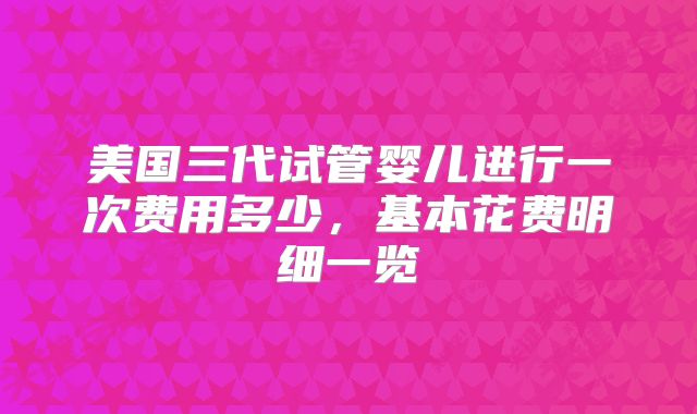 美国三代试管婴儿进行一次费用多少，基本花费明细一览