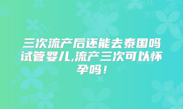 三次流产后还能去泰国吗试管婴儿,流产三次可以怀孕吗！