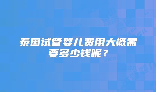 泰国试管婴儿费用大概需要多少钱呢？