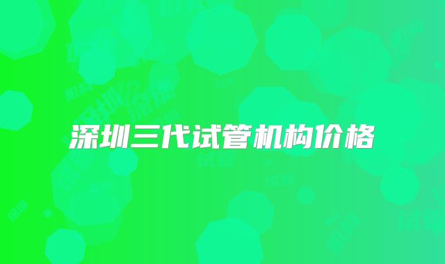 深圳三代试管机构价格