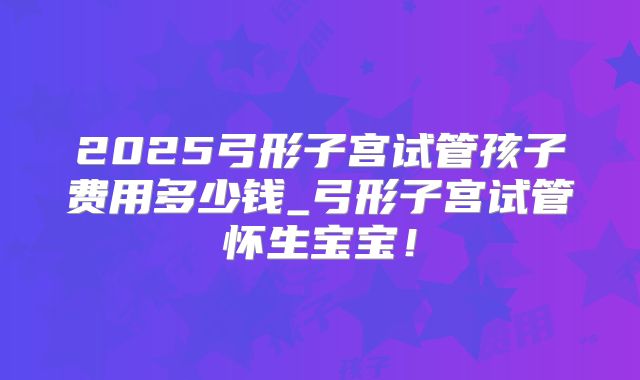 2025弓形子宫试管孩子费用多少钱_弓形子宫试管怀生宝宝！