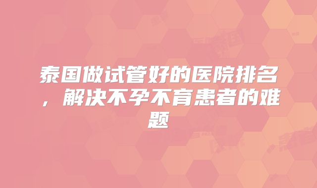 泰国做试管好的医院排名，解决不孕不育患者的难题