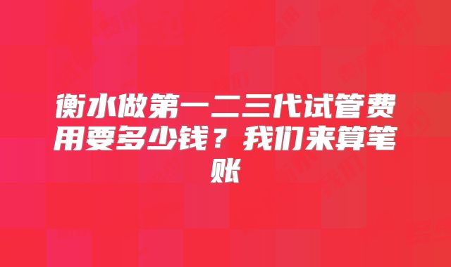 衡水做第一二三代试管费用要多少钱？我们来算笔账