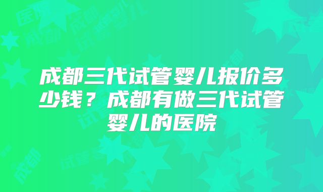 成都三代试管婴儿报价多少钱？成都有做三代试管婴儿的医院