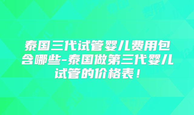 泰国三代试管婴儿费用包含哪些-泰国做第三代婴儿试管的价格表！