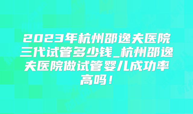 2023年杭州邵逸夫医院三代试管多少钱_杭州邵逸夫医院做试管婴儿成功率高吗！
