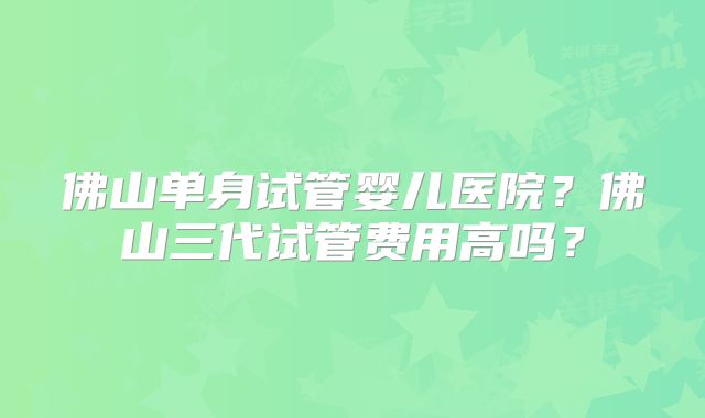 佛山单身试管婴儿医院？佛山三代试管费用高吗？