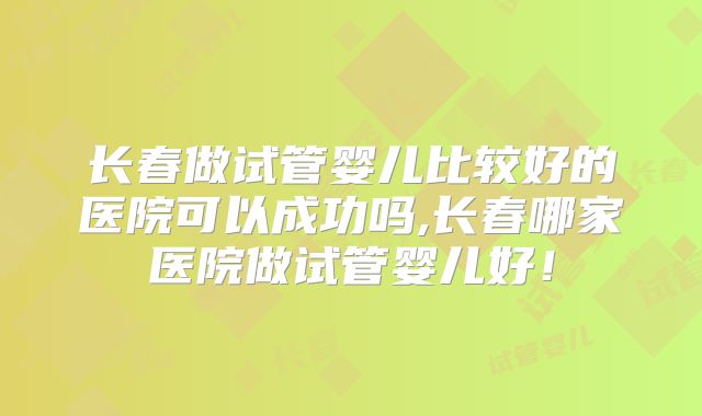 长春做试管婴儿比较好的医院可以成功吗,长春哪家医院做试管婴儿好！